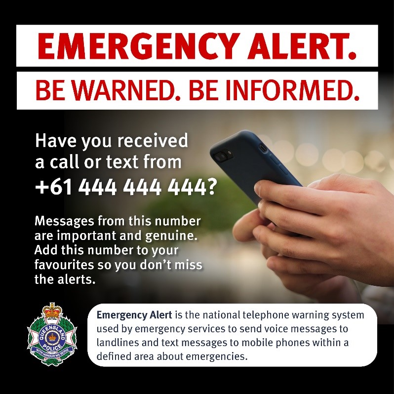 This is an image used to spread awareness of Emergency Alert. The image has bold red capitalised text at the top stating ‘EMERGENCT ALERT.’ With capitalised red text underneath stating ‘BE WARNED. BE INFORMED’. The image includes two hands holding a black phone as the background. White text stating ‘Have you received a call or text from +61 444 444 444?’ and white text stating ‘Messages from this number are important and genuine. Add this number to your favourites so you don’t miss the alerts.’ is down the left hand side of the image. At the bottom on the left is a Queensland Police Service logo and across the rest of the bottom is black text in a white box stating ‘Emergency Alert is the national telephone warning system used by emergency services to send voice messages to landlines and text messages to mobile phones within a defined area about emergencies.’